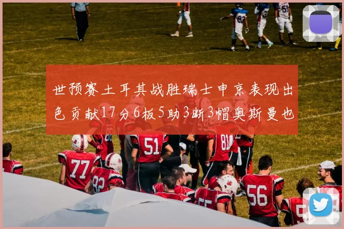 世预赛土耳其战胜瑞士申京表现出色贡献17分6板5助3断3帽奥斯曼也有15分表现
