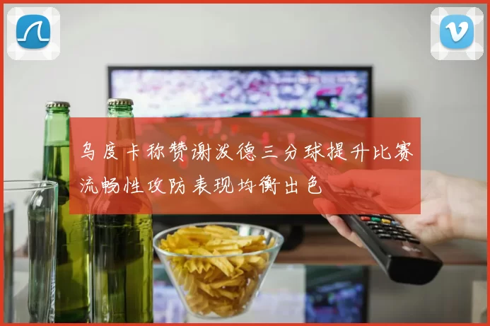 乌度卡称赞谢泼德三分球提升比赛流畅性攻防表现均衡出色