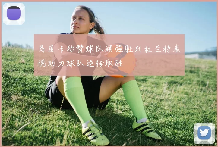 乌度卡称赞球队顽强胜利杜兰特表现助力球队逆转取胜