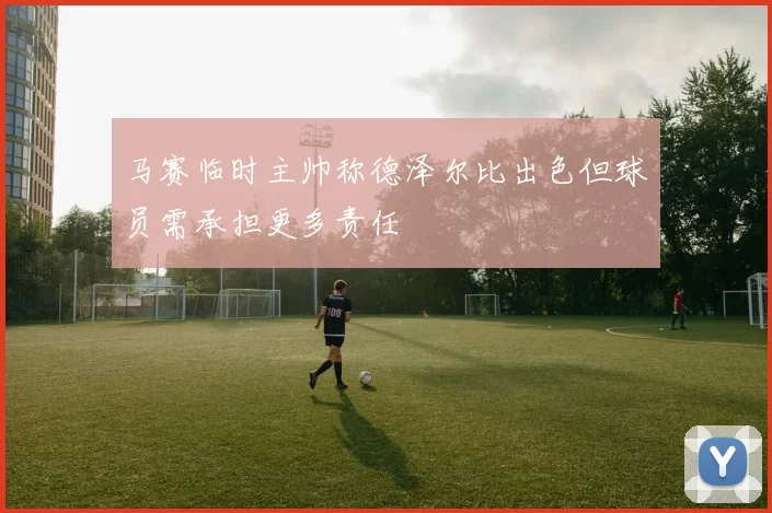 马赛临时主帅称德泽尔比出色但球员需承担更多责任