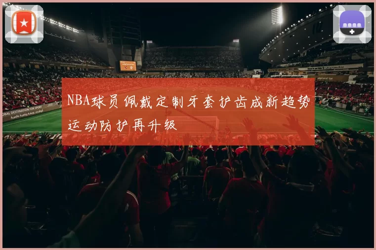 NBA球员佩戴定制牙套护齿成新趋势运动防护再升级