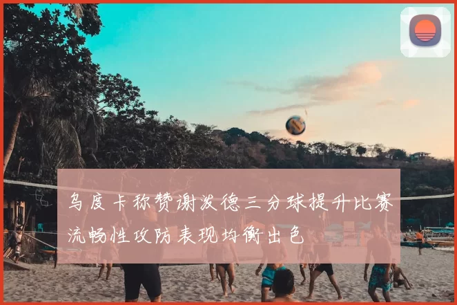 乌度卡称赞谢泼德三分球提升比赛流畅性攻防表现均衡出色