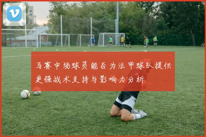 马赛中场球员能否为法甲球队提供更强战术支持与影响力分析