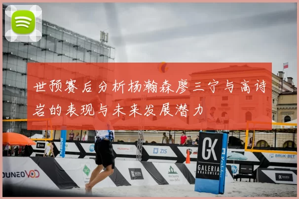 世预赛后分析杨瀚森廖三宁与高诗岩的表现与未来发展潜力