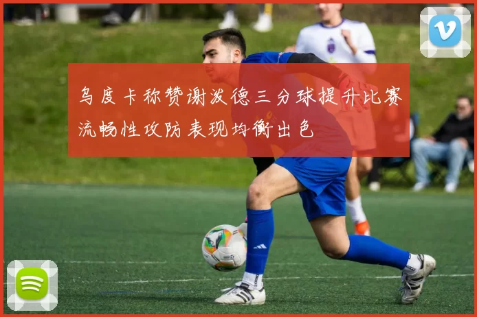 乌度卡称赞谢泼德三分球提升比赛流畅性攻防表现均衡出色