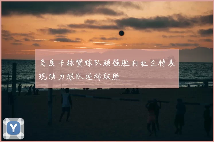 乌度卡称赞球队顽强胜利杜兰特表现助力球队逆转取胜