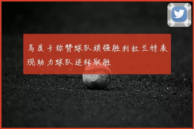 乌度卡称赞球队顽强胜利杜兰特表现助力球队逆转取胜
