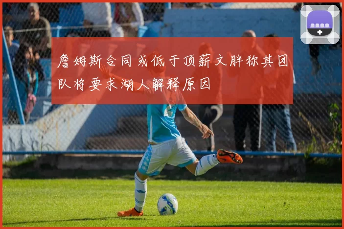 詹姆斯合同或低于顶薪文胖称其团队将要求湖人解释原因