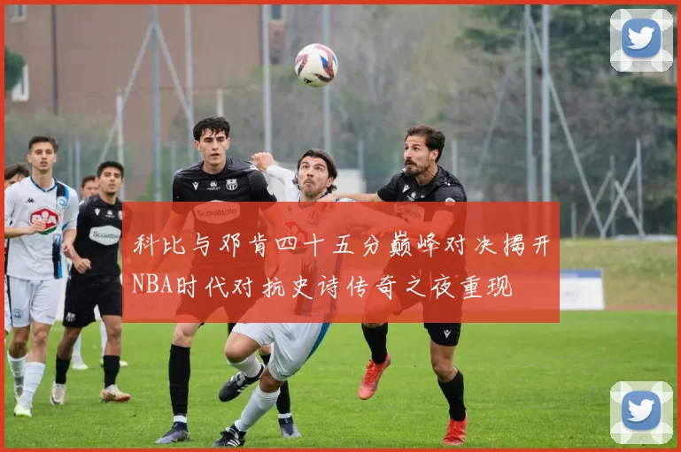 科比与邓肯四十五分巅峰对决揭开NBA时代对抗史诗传奇之夜重现