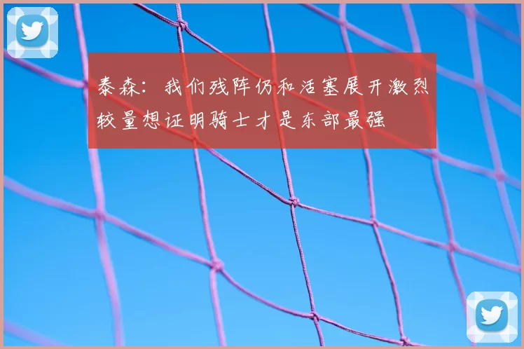 泰森:我们残阵仍和活塞展开激烈较量想证明骑士才是东部最强