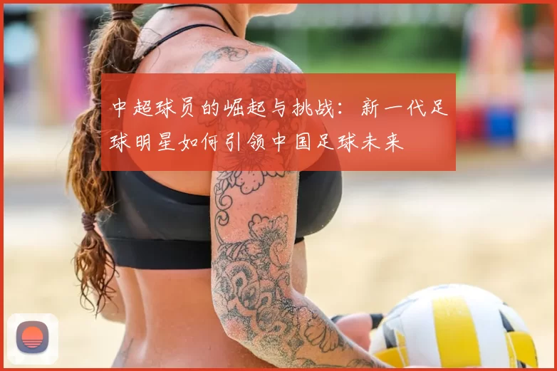 中超球员的崛起与挑战：新一代足球明星如何引领中国足球未来