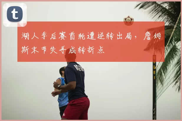 湖人季后赛首轮遭逆转出局,詹姆斯末节失手成转折点