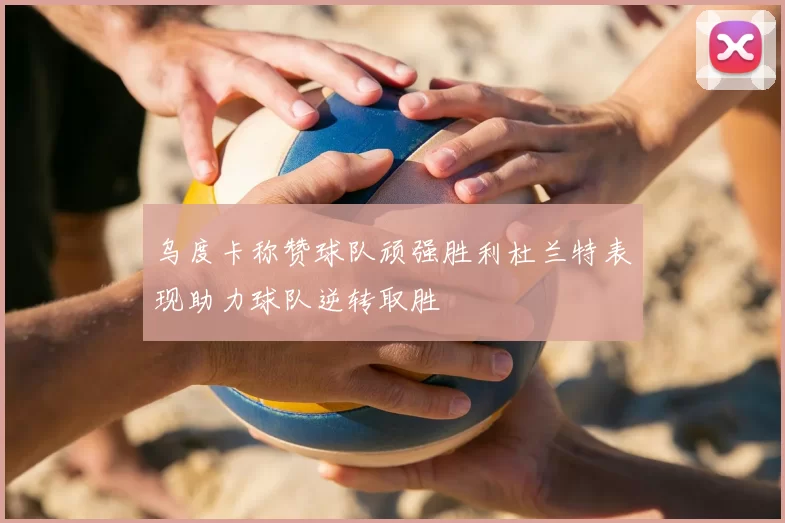 乌度卡称赞球队顽强胜利杜兰特表现助力球队逆转取胜