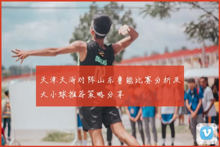 天津天海对阵山东鲁能比赛分析及大小球推荐策略分享