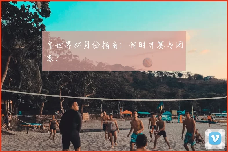 年世界杯月份指南:何时开赛与闭幕?