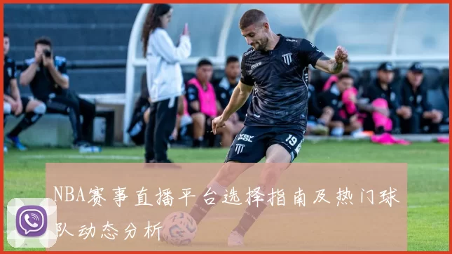 NBA赛事直播平台选择指南及热门球队动态分析