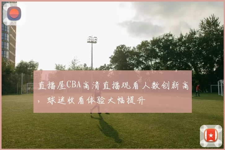 直播屋CBA高清直播观看人数创新高,球迷收看体验大幅提升