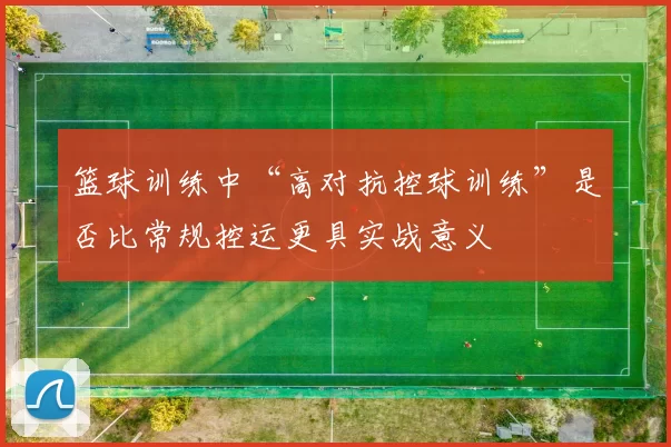篮球训练中“高对抗控球训练”是否比常规控运更具实战意义