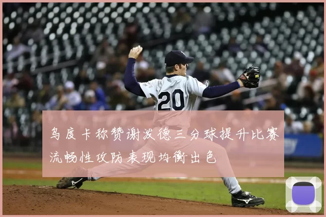 乌度卡称赞谢泼德三分球提升比赛流畅性攻防表现均衡出色