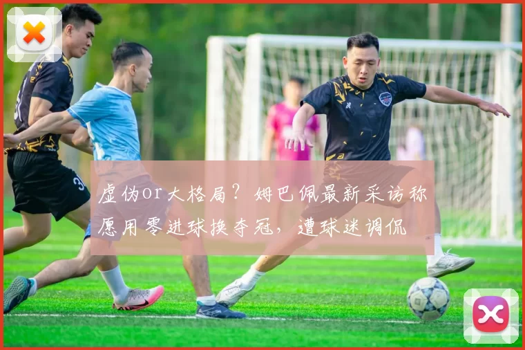 虚伪or大格局?姆巴佩最新采访称愿用零进球换夺冠,遭球迷调侃