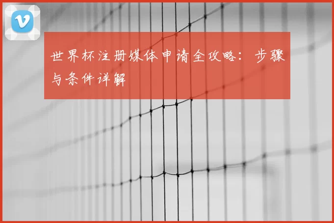 世界杯注册媒体申请全攻略：步骤与条件详解