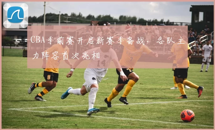 CBA季前赛开启新赛季备战,各队主力阵容首次亮相