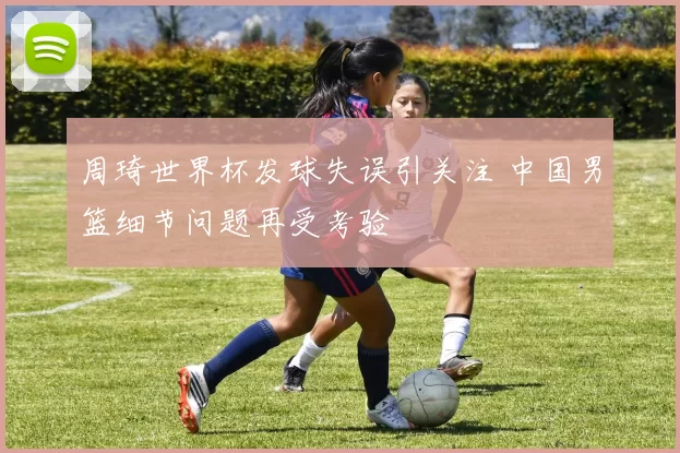 周琦世界杯发球失误引关注 中国男篮细节问题再受考验