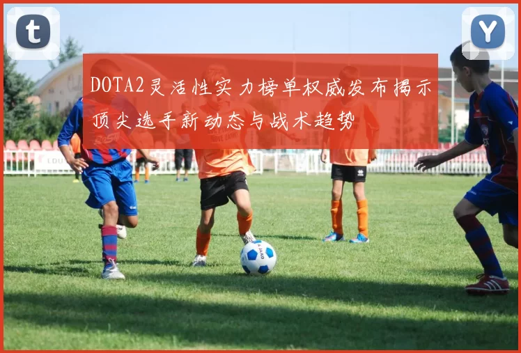 DOTA2灵活性实力榜单权威发布揭示顶尖选手新动态与战术趋势