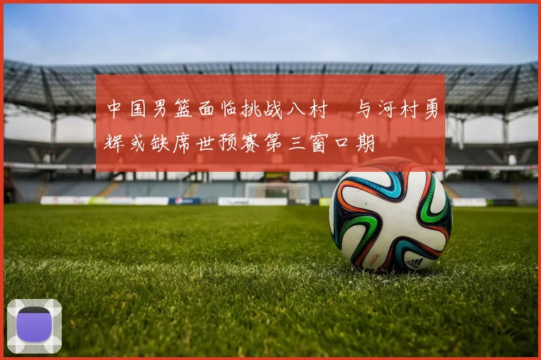 中国男篮面临挑战八村塁与河村勇辉或缺席世预赛第三窗口期