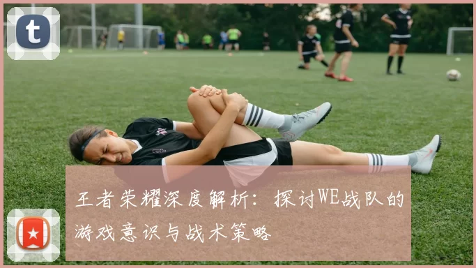王者荣耀深度解析:探讨WE战队的游戏意识与战术策略