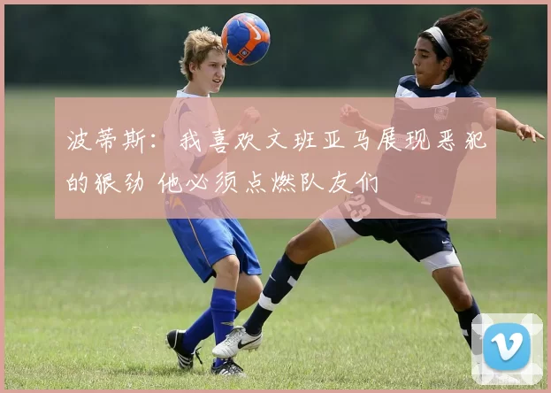 波蒂斯：我喜欢文班亚马展现恶犯的狠劲 他必须点燃队友们