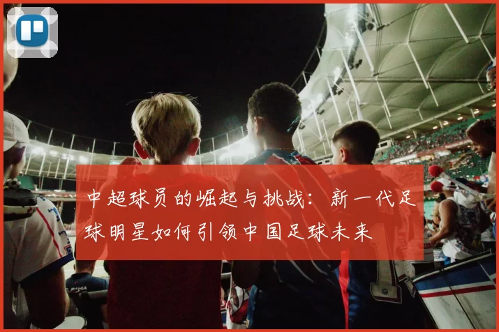 中超球员的崛起与挑战:新一代足球明星如何引领中国足球未来