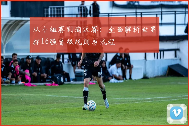 从小组赛到淘汰赛：全面解析世界杯16强晋级规则与流程
