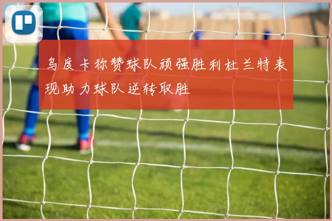乌度卡称赞球队顽强胜利杜兰特表现助力球队逆转取胜