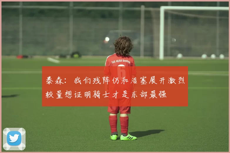 泰森:我们残阵仍和活塞展开激烈较量想证明骑士才是东部最强