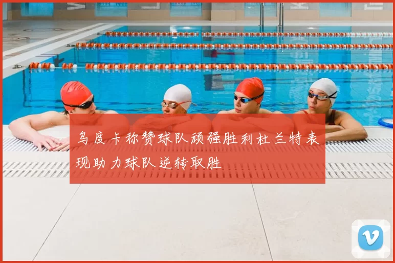 乌度卡称赞球队顽强胜利杜兰特表现助力球队逆转取胜