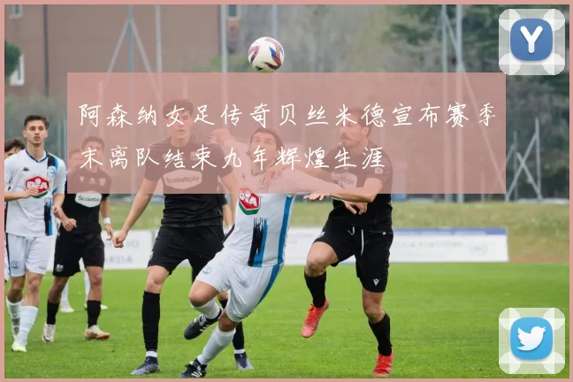 阿森纳女足传奇贝丝米德宣布赛季末离队结束九年辉煌生涯