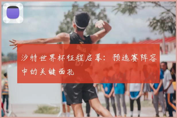 沙特世界杯征程启幕:预选赛阵容中的关键面孔