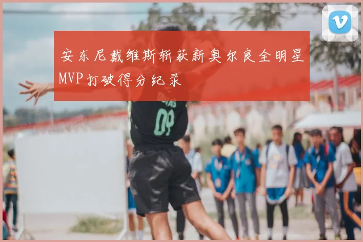 安东尼戴维斯斩获新奥尔良全明星MVP打破得分纪录