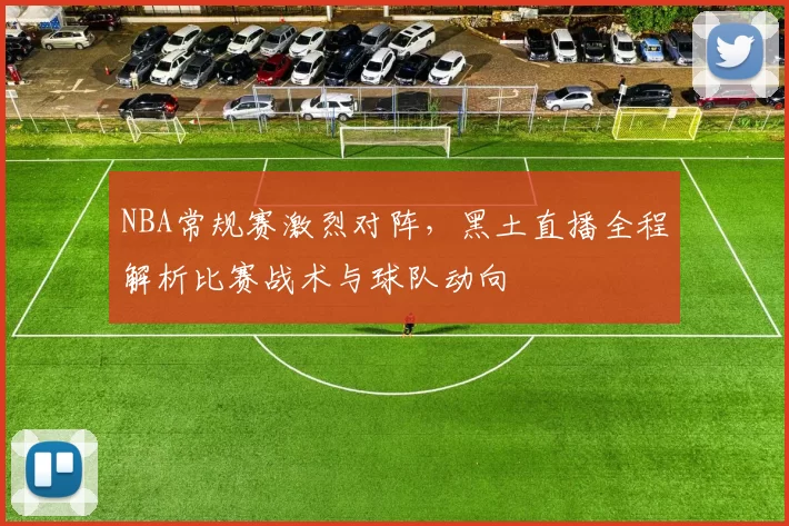 NBA常规赛激烈对阵,黑土直播全程解析比赛战术与球队动向