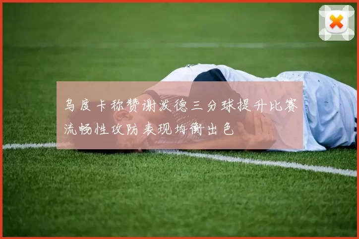 乌度卡称赞谢泼德三分球提升比赛流畅性攻防表现均衡出色