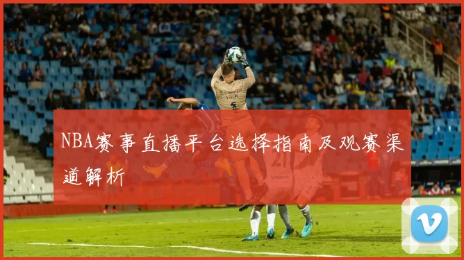 NBA赛事直播平台选择指南及观赛渠道解析