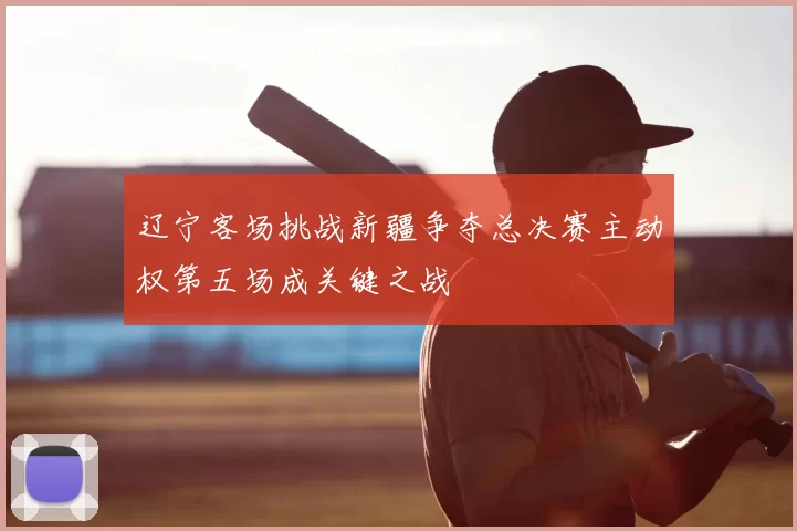 辽宁客场挑战新疆争夺总决赛主动权第五场成关键之战