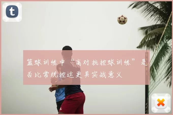 篮球训练中“高对抗控球训练”是否比常规控运更具实战意义