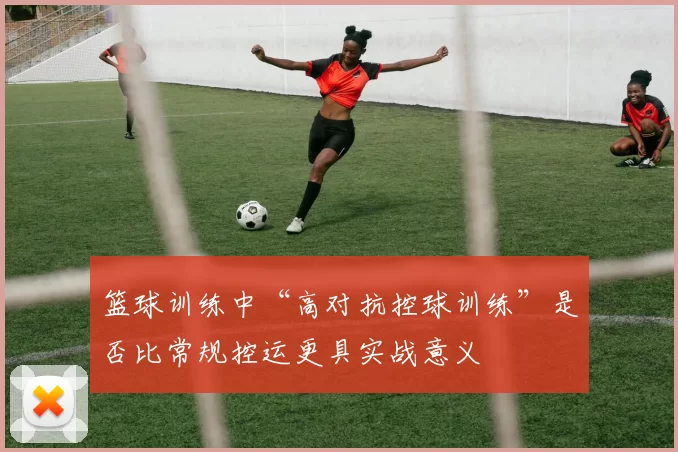 篮球训练中“高对抗控球训练”是否比常规控运更具实战意义