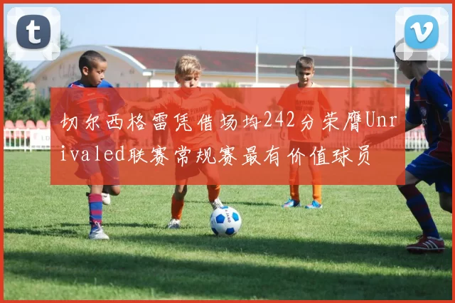 切尔西格雷凭借场均242分荣膺Unrivaled联赛常规赛最有价值球员
