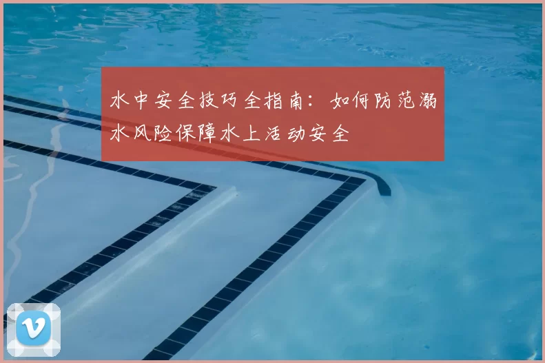 水中安全技巧全指南：如何防范溺水风险保障水上活动安全