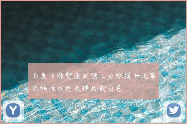 乌度卡称赞谢泼德三分球提升比赛流畅性攻防表现均衡出色