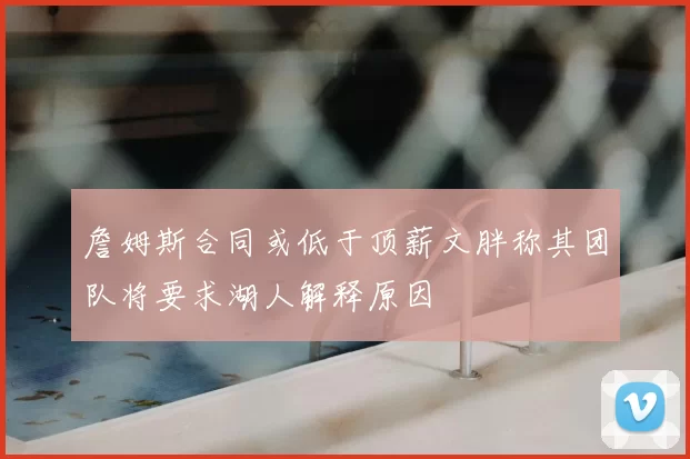 詹姆斯合同或低于顶薪文胖称其团队将要求湖人解释原因