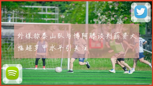 外媒称泰山队与博阿滕谈判薪资大幅超罗甲水平引关注